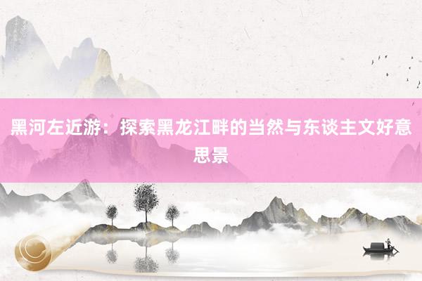 黑河左近游：探索黑龙江畔的当然与东谈主文好意思景