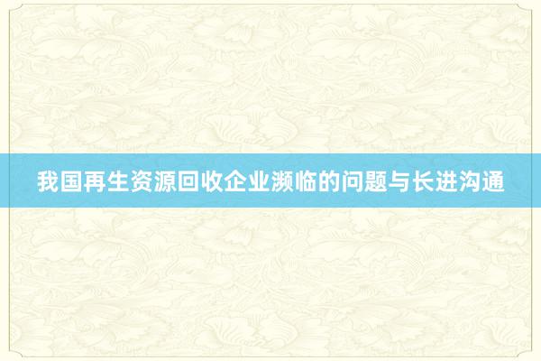 我国再生资源回收企业濒临的问题与长进沟通