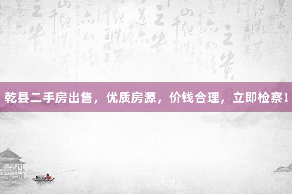 乾县二手房出售，优质房源，价钱合理，立即检察！